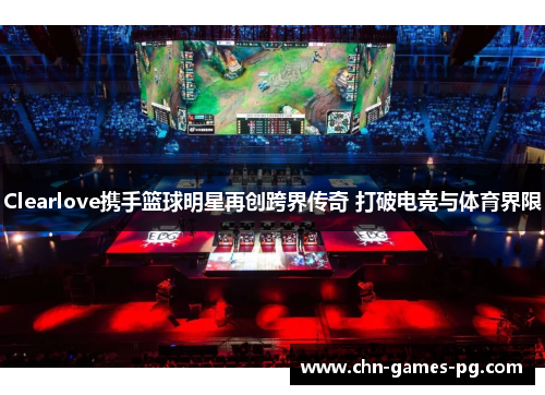 Clearlove携手篮球明星再创跨界传奇 打破电竞与体育界限 Clearlove携手篮球明星再创跨界传奇 打破电竞与体育界限